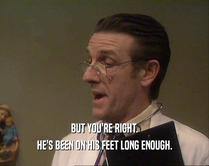BUT YOU'RE RIGHT. HE'S BEEN ON HIS FEET LONG ENOUGH. 