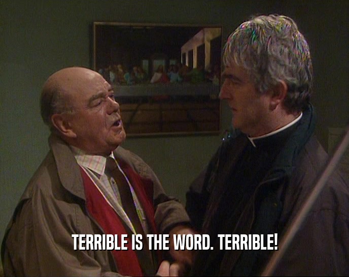 TERRIBLE IS THE WORD. TERRIBLE!  