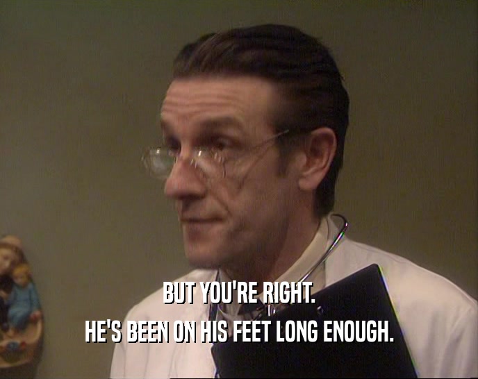BUT YOU'RE RIGHT. HE'S BEEN ON HIS FEET LONG ENOUGH. 