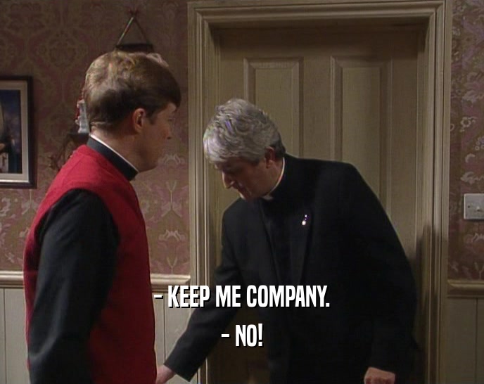 - KEEP ME COMPANY. - NO! 