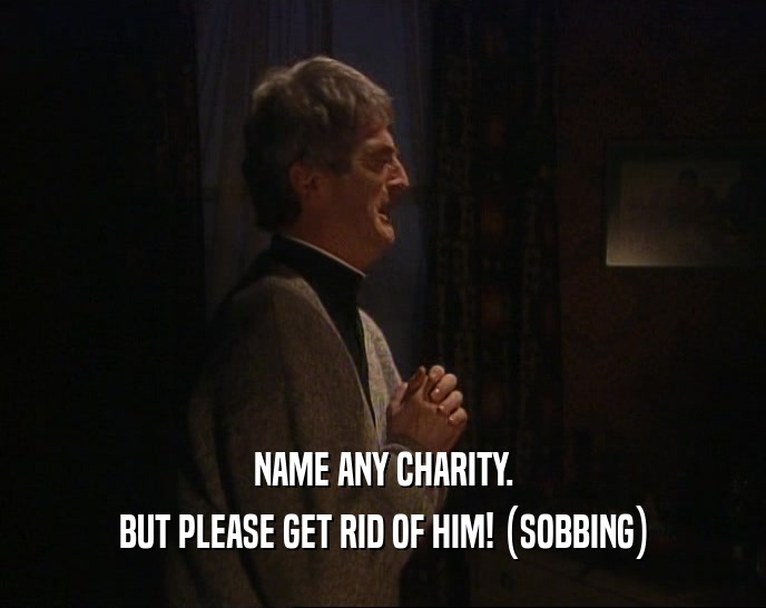 NAME ANY CHARITY. BUT PLEASE GET RID OF HIM! (SOBBING) 