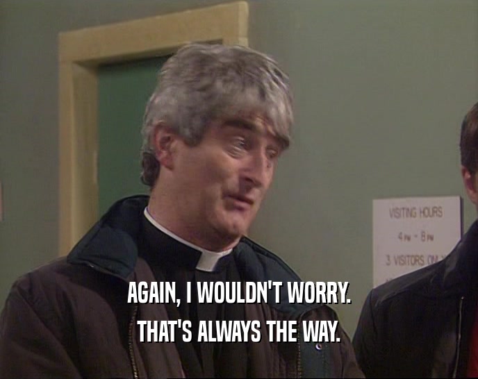 AGAIN, I WOULDN'T WORRY. THAT'S ALWAYS THE WAY. 