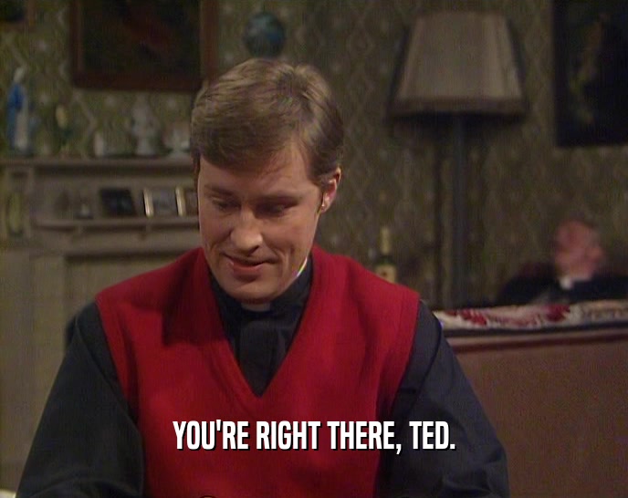 YOU'RE RIGHT THERE, TED.  