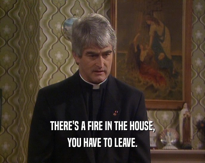 THERE'S A FIRE IN THE HOUSE,
 YOU HAVE TO LEAVE.
 