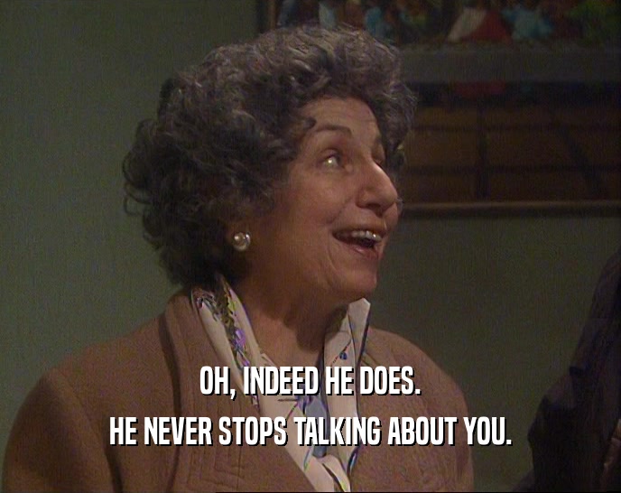 OH, INDEED HE DOES. HE NEVER STOPS TALKING ABOUT YOU. 