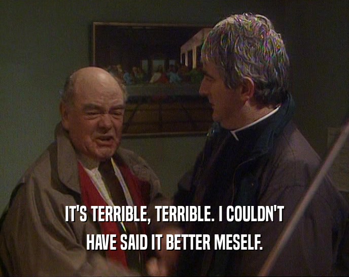 IT'S TERRIBLE, TERRIBLE. I COULDN'T HAVE SAID IT BETTER MESELF. 