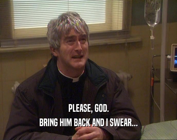 PLEASE, GOD. BRING HIM BACK AND I SWEAR... 
