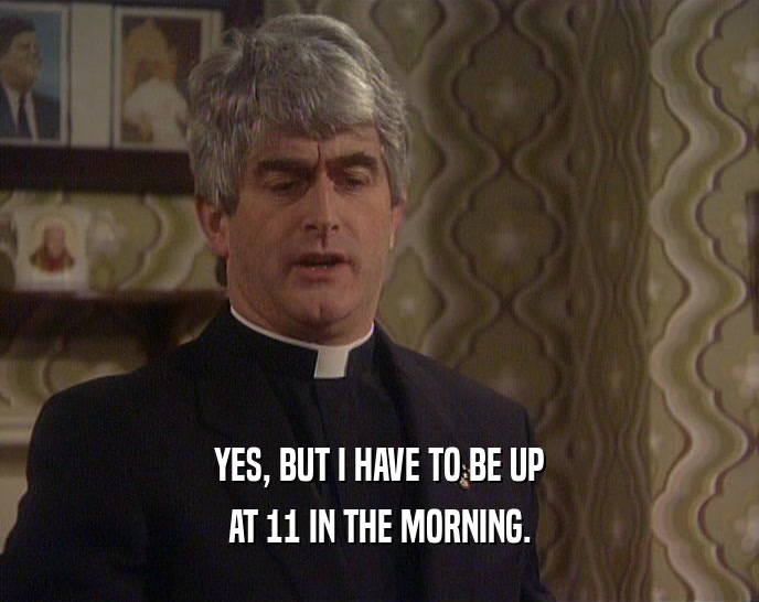 YES, BUT I HAVE TO BE UP AT 11 IN THE MORNING. 