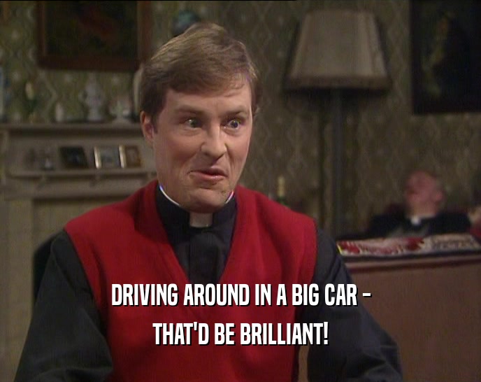 DRIVING AROUND IN A BIG CAR -
 THAT'D BE BRILLIANT!
 