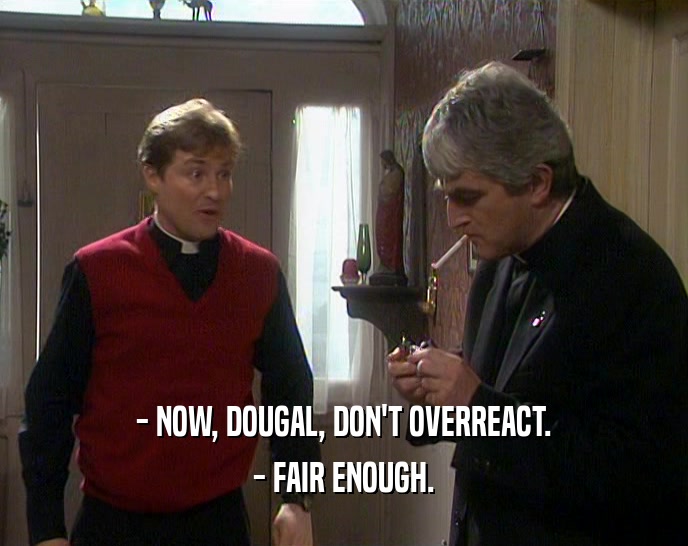 - NOW, DOUGAL, DON'T OVERREACT. - FAIR ENOUGH. 
