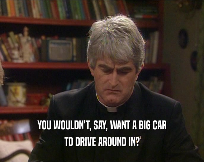 YOU WOULDN'T, SAY, WANT A BIG CAR
 TO DRIVE AROUND IN?
 