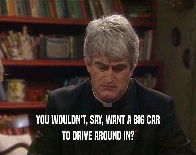 YOU WOULDN'T, SAY, WANT A BIG CAR TO DRIVE AROUND IN? 