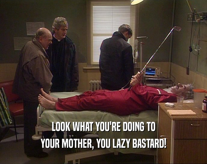 LOOK WHAT YOU'RE DOING TO
 YOUR MOTHER, YOU LAZY BASTARD!
 