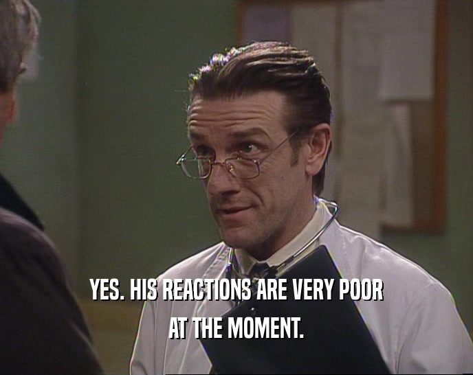 YES. HIS REACTIONS ARE VERY POOR AT THE MOMENT. 