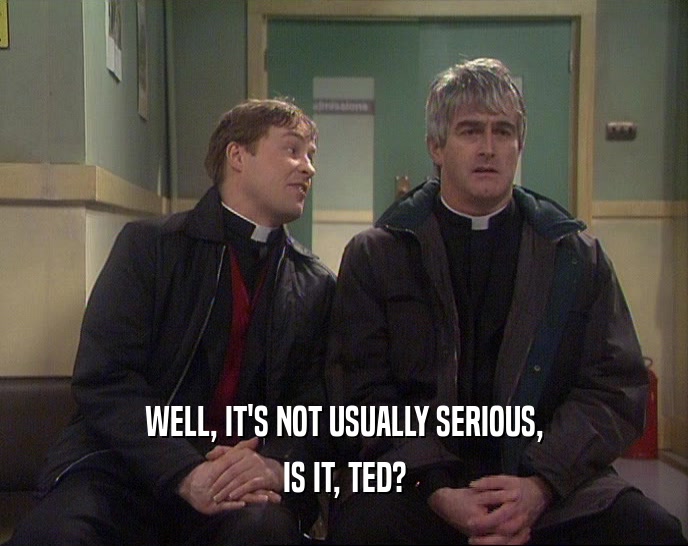 WELL, IT'S NOT USUALLY SERIOUS,
 IS IT, TED?
 