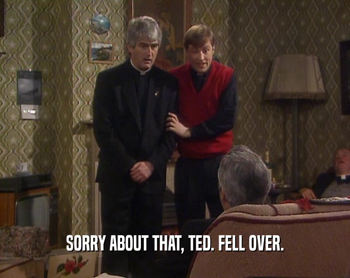 SORRY ABOUT THAT, TED. FELL OVER.  