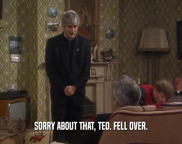 SORRY ABOUT THAT, TED. FELL OVER.  