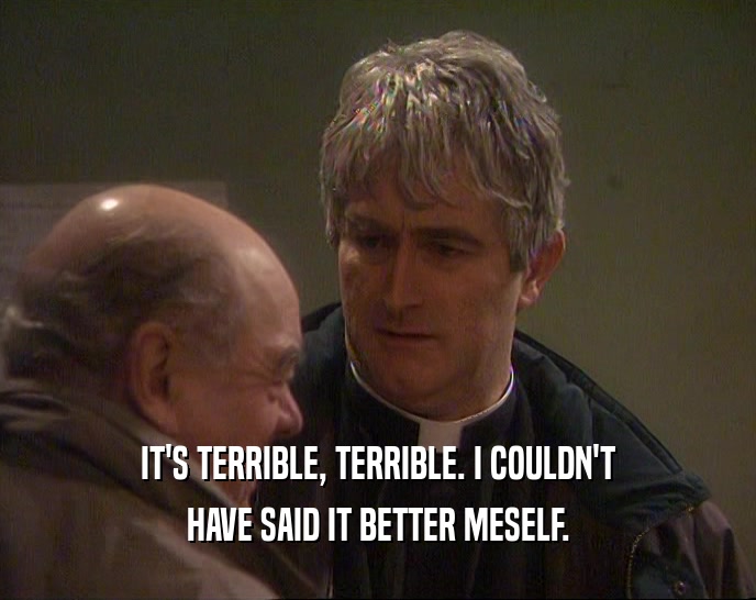 IT'S TERRIBLE, TERRIBLE. I COULDN'T HAVE SAID IT BETTER MESELF. 