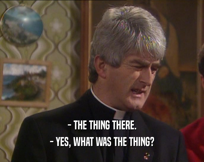 - THE THING THERE. - YES, WHAT WAS THE THING? 
