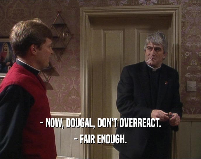 - NOW, DOUGAL, DON'T OVERREACT. - FAIR ENOUGH. 
