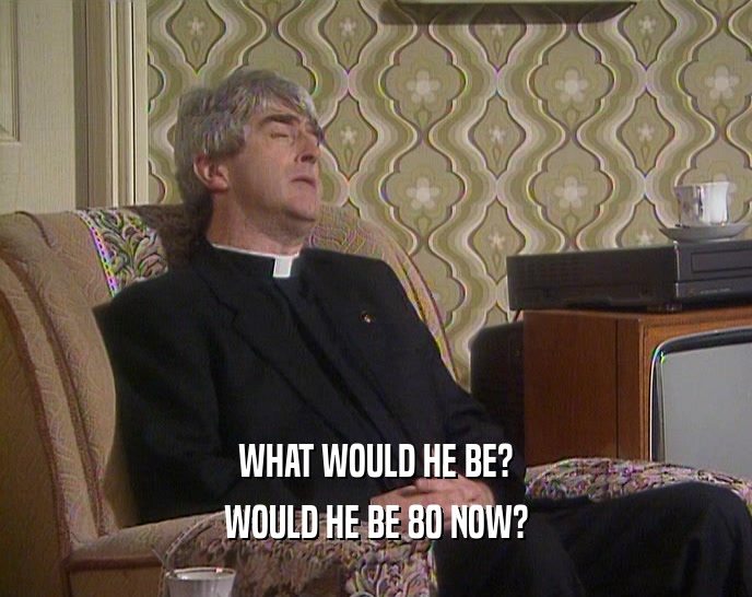 WHAT WOULD HE BE? WOULD HE BE 80 NOW? 