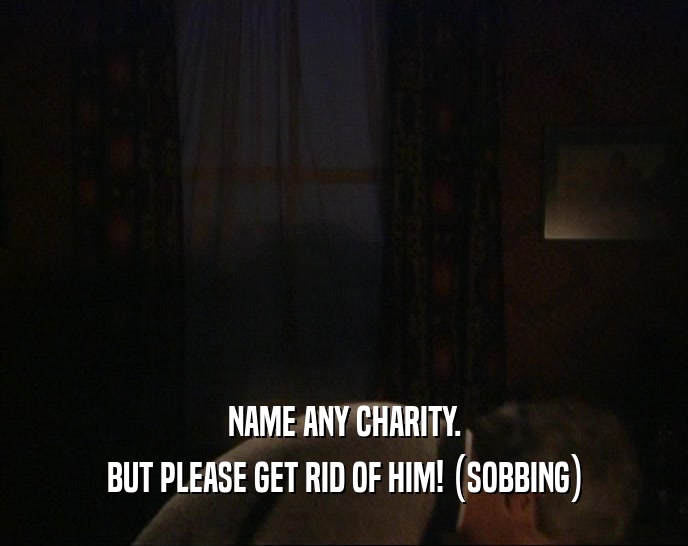 NAME ANY CHARITY. BUT PLEASE GET RID OF HIM! (SOBBING) 