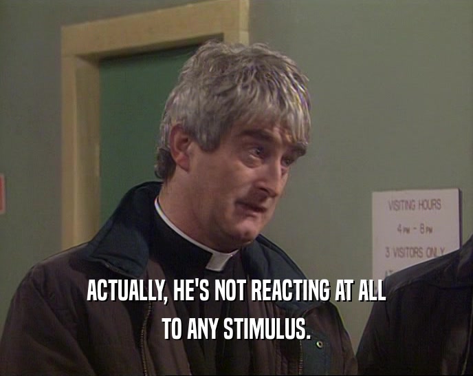 ACTUALLY, HE'S NOT REACTING AT ALL TO ANY STIMULUS. 