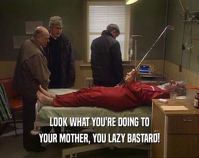 LOOK WHAT YOU'RE DOING TO
 YOUR MOTHER, YOU LAZY BASTARD!
 