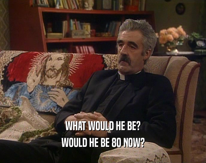 WHAT WOULD HE BE? WOULD HE BE 80 NOW? 