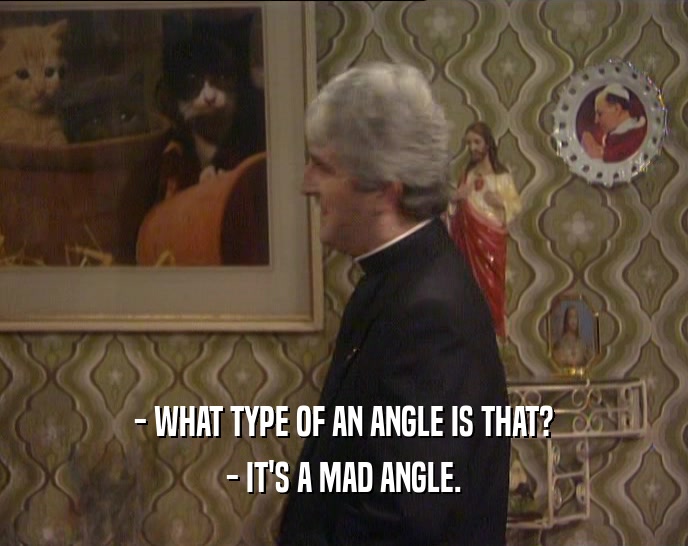 - WHAT TYPE OF AN ANGLE IS THAT?
 - IT'S A MAD ANGLE.
 