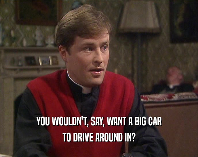 YOU WOULDN'T, SAY, WANT A BIG CAR TO DRIVE AROUND IN? 