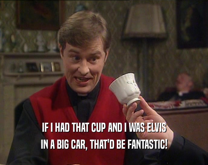 IF I HAD THAT CUP AND I WAS ELVIS IN A BIG CAR, THAT'D BE FANTASTIC! 