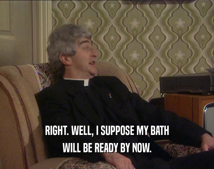 RIGHT. WELL, I SUPPOSE MY BATH WILL BE READY BY NOW. 