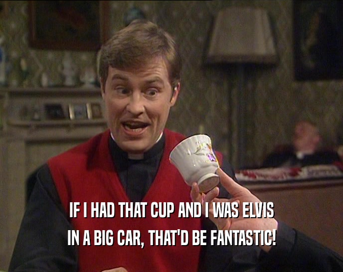 IF I HAD THAT CUP AND I WAS ELVIS IN A BIG CAR, THAT'D BE FANTASTIC! 