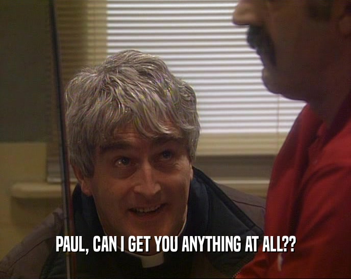 PAUL, CAN I GET YOU ANYTHING AT ALL??  