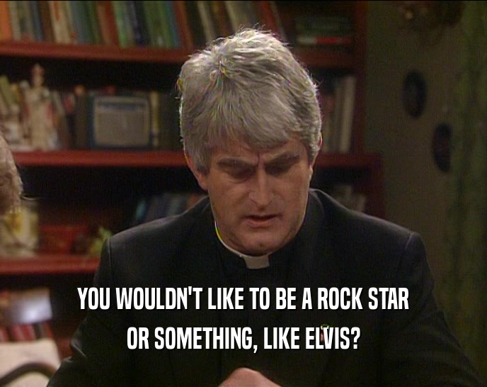 YOU WOULDN'T LIKE TO BE A ROCK STAR OR SOMETHING, LIKE ELVIS? 
