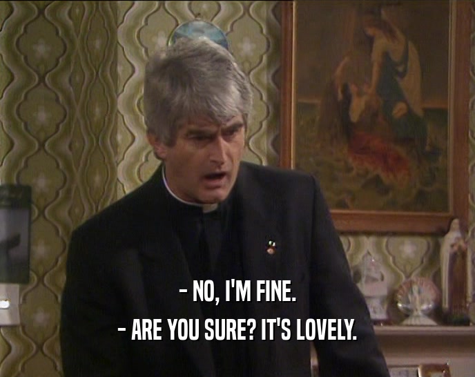 - NO, I'M FINE. - ARE YOU SURE? IT'S LOVELY. 
