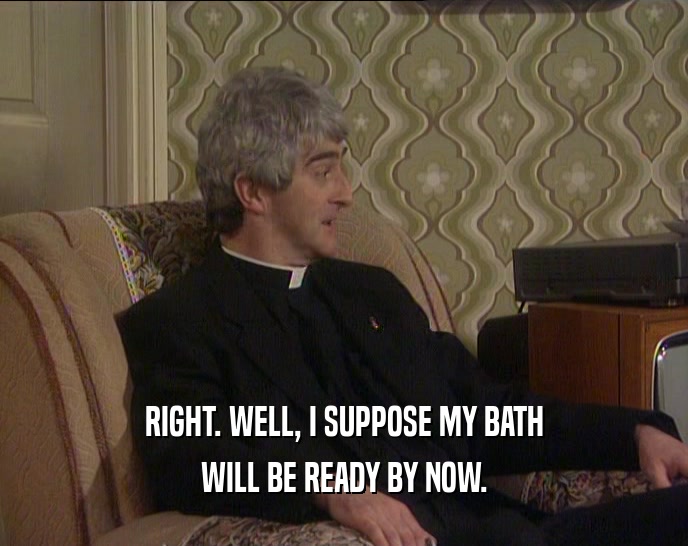 RIGHT. WELL, I SUPPOSE MY BATH WILL BE READY BY NOW. 