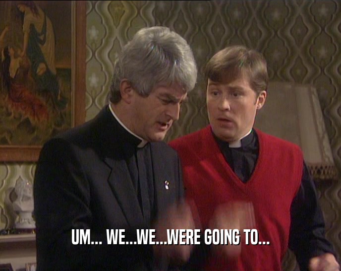 UM... WE...WE...WERE GOING TO...  