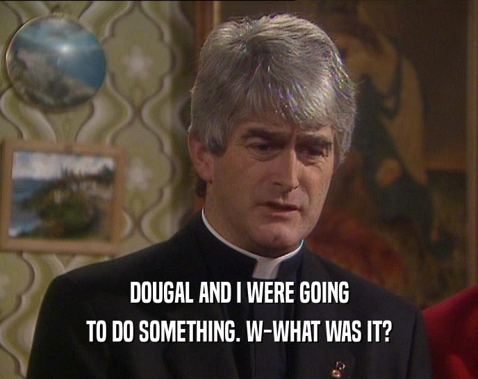 DOUGAL AND I WERE GOING TO DO SOMETHING. W-WHAT WAS IT? 