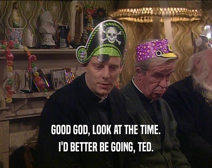 GOOD GOD, LOOK AT THE TIME. I'D BETTER BE GOING, TED. 