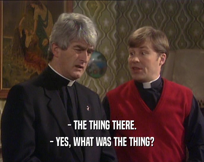 - THE THING THERE. - YES, WHAT WAS THE THING? 