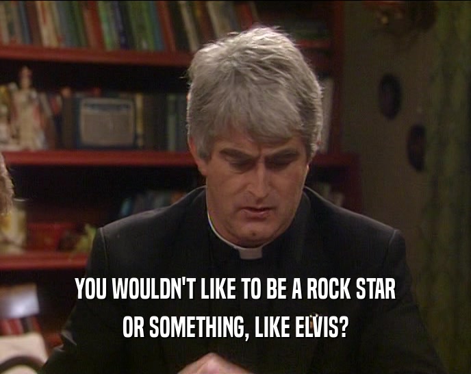 YOU WOULDN'T LIKE TO BE A ROCK STAR OR SOMETHING, LIKE ELVIS? 