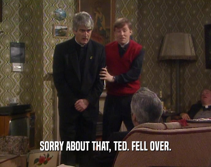 SORRY ABOUT THAT, TED. FELL OVER.  