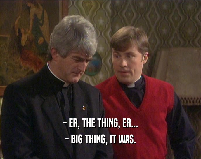- ER, THE THING, ER... - BIG THING, IT WAS. 