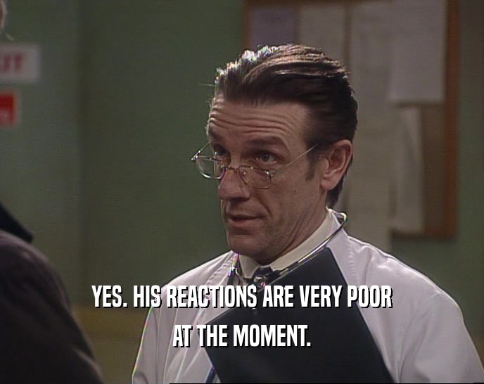 YES. HIS REACTIONS ARE VERY POOR AT THE MOMENT. 