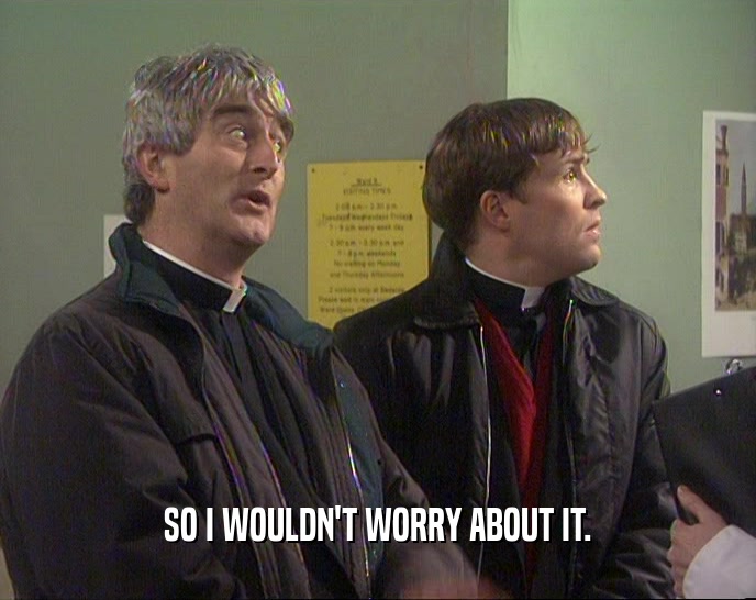 SO I WOULDN'T WORRY ABOUT IT.  