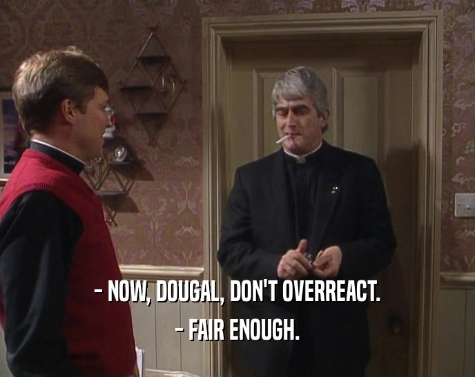 - NOW, DOUGAL, DON'T OVERREACT. - FAIR ENOUGH. 