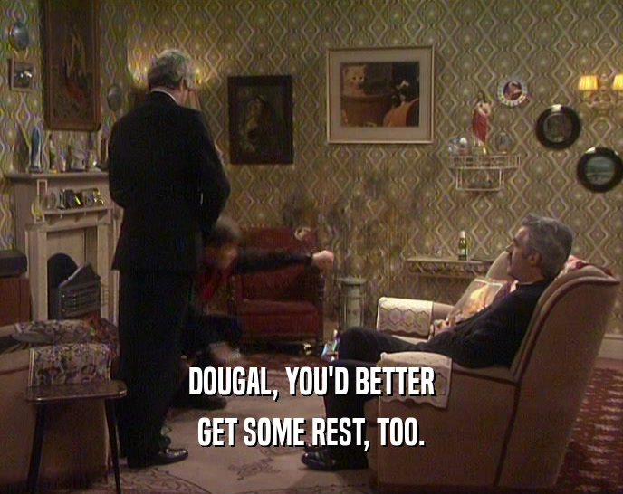 DOUGAL, YOU'D BETTER GET SOME REST, TOO. 