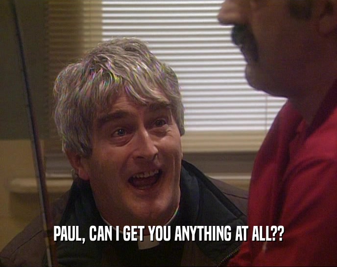 PAUL, CAN I GET YOU ANYTHING AT ALL??  